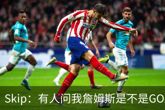 Skip：有人问我詹姆斯是不是GOAT 我回答这是个愚蠢的问题